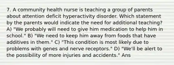 7. A community health nurse is teaching a group of parents about attention deficit hyperactivity disorder. Which statement by the parents would indicate the need for additional teaching? A) "We probably will need to give him medication to help him in school." B) "We need to keep him away from foods that have additives in them." C) "This condition is most likely due to problems with genes and nerve receptors." D) "We'll be alert to the possibility of more injuries and accidents." Ans