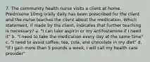 7. The community health nurse visits a client at home. Prednisone 10mg orally daily has been prescribed for the client and the nurse teaches the client about the medication. Which statement, if made by the client, indicates that further teaching is necessary? a. "I can take aspirin or my antihistamine if I need it" b. "I need to take the medication every day at the same time" c. "I need to avoid coffee, tea, cola, and chocolate in my diet" d. "If I gain more than 5 pounds a week, I will call my health care provider"