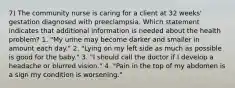 7) The community nurse is caring for a client at 32 weeks' gestation diagnosed with preeclampsia. Which statement indicates that additional information is needed about the health problem? 1. "My urine may become darker and smaller in amount each day." 2. "Lying on my left side as much as possible is good for the baby." 3. "I should call the doctor if I develop a headache or blurred vision." 4. "Pain in the top of my abdomen is a sign my condition is worsening."