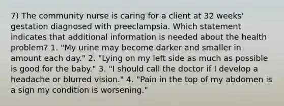 7) The community nurse is caring for a client at 32 weeks' gestation diagnosed with preeclampsia. Which statement indicates that additional information is needed about the health problem? 1. "My urine may become darker and smaller in amount each day." 2. "Lying on my left side as much as possible is good for the baby." 3. "I should call the doctor if I develop a headache or blurred vision." 4. "Pain in the top of my abdomen is a sign my condition is worsening."