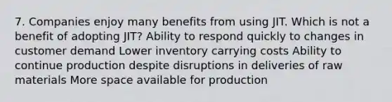 7. Companies enjoy many benefits from using JIT. Which is not a benefit of adopting JIT? Ability to respond quickly to changes in customer demand Lower inventory carrying costs Ability to continue production despite disruptions in deliveries of raw materials More space available for production