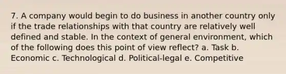 7. A company would begin to do business in another country only if the trade relationships with that country are relatively well defined and stable. In the context of general environment, which of the following does this point of view reflect? a. Task b. Economic c. Technological d. Political-legal e. Competitive