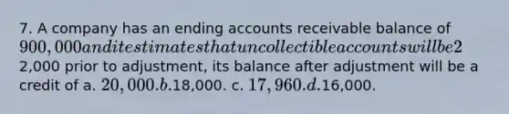 7. A company has an ending accounts receivable balance of 900,000 and it estimates that uncollectible accounts will be 2% of the receivable balance. If Allowance for Doubtful Accounts has a credit balance of2,000 prior to adjustment, its balance after adjustment will be a credit of a. 20,000. b.18,000. c. 17,960. d.16,000.