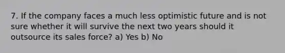 7. If the company faces a much less optimistic future and is not sure whether it will survive the next two years should it outsource its sales force? a) Yes b) No