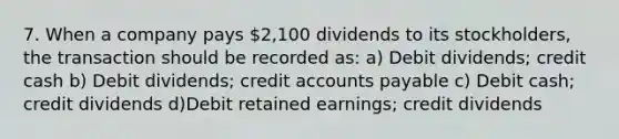 7. When a company pays 2,100 dividends to its stockholders, the transaction should be recorded as: a) Debit dividends; credit cash b) Debit dividends; credit accounts payable c) Debit cash; credit dividends d)Debit retained earnings; credit dividends