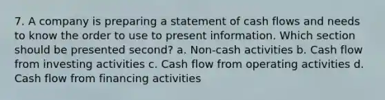 7. A company is preparing a statement of cash flows and needs to know the order to use to present information. Which section should be presented second? a. Non-cash activities b. Cash flow from investing activities c. Cash flow from operating activities d. Cash flow from financing activities