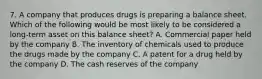 7. A company that produces drugs is preparing a balance sheet. Which of the following would be most likely to be considered a long-term asset on this balance sheet? A. Commercial paper held by the company B. The inventory of chemicals used to produce the drugs made by the company C. A patent for a drug held by the company D. The cash reserves of the company