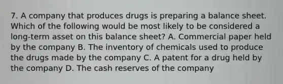 7. A company that produces drugs is preparing a balance sheet. Which of the following would be most likely to be considered a long-term asset on this balance sheet? A. Commercial paper held by the company B. The inventory of chemicals used to produce the drugs made by the company C. A patent for a drug held by the company D. The cash reserves of the company