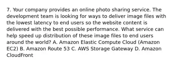 7. Your company provides an online photo sharing service. The development team is looking for ways to deliver image files with the lowest latency to end users so the website content is delivered with the best possible performance. What service can help speed up distribution of these image files to end users around the world? A. Amazon Elastic Compute Cloud (Amazon EC2) B. Amazon Route 53 C. AWS Storage Gateway D. Amazon CloudFront