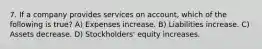 7. If a company provides services on account, which of the following is true? A) Expenses increase. B) Liabilities increase. C) Assets decrease. D) Stockholders' equity increases.