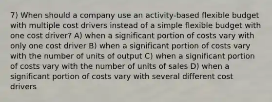 7) When should a company use an activity-based flexible budget with multiple cost drivers instead of a simple flexible budget with one cost driver? A) when a significant portion of costs vary with only one cost driver B) when a significant portion of costs vary with the number of units of output C) when a significant portion of costs vary with the number of units of sales D) when a significant portion of costs vary with several different cost drivers