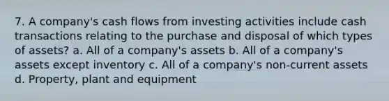 7. A company's cash flows from investing activities include cash transactions relating to the purchase and disposal of which types of assets? a. All of a company's assets b. All of a company's assets except inventory c. All of a company's non-current assets d. Property, plant and equipment