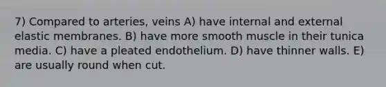 7) Compared to arteries, veins A) have internal and external elastic membranes. B) have more smooth muscle in their tunica media. C) have a pleated endothelium. D) have thinner walls. E) are usually round when cut.