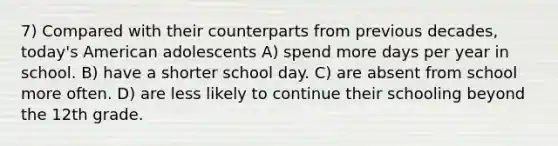 7) Compared with their counterparts from previous decades, today's American adolescents A) spend more days per year in school. B) have a shorter school day. C) are absent from school more often. D) are less likely to continue their schooling beyond the 12th grade.