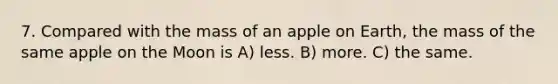 7. Compared with the mass of an apple on Earth, the mass of the same apple on the Moon is A) less. B) more. C) the same.