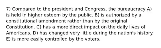 7) Compared to the president and Congress, the bureaucracy A) is held in higher esteem by the public. B) is authorized by a constitutional amendment rather than by the original Constitution. C) has a more direct impact on the daily lives of Americans. D) has changed very little during the nation's history. E) is more easily controlled by the voters.