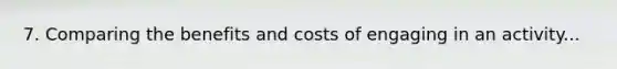 7. Comparing the benefits and costs of engaging in an activity...