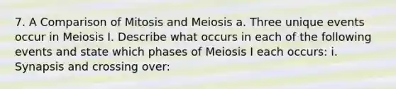 7. A Comparison of Mitosis and Meiosis a. Three unique events occur in Meiosis I. Describe what occurs in each of the following events and state which phases of Meiosis I each occurs: i. Synapsis and crossing over: