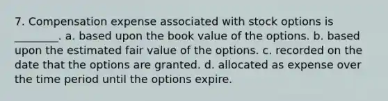 7. Compensation expense associated with stock options is ________. a. based upon the book value of the options. b. based upon the estimated fair value of the options. c. recorded on the date that the options are granted. d. allocated as expense over the time period until the options expire.