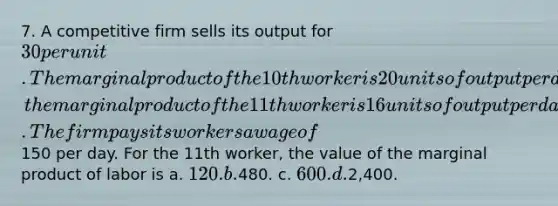 7. A competitive firm sells its output for 30 per unit. The marginal product of the 10th worker is 20 units of output per day; the marginal product of the 11th worker is 16 units of output per day. The firm pays its workers a wage of150 per day. For the 11th worker, the value of the marginal product of labor is a. 120. b.480. c. 600. d.2,400.