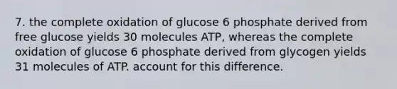 7. the complete oxidation of glucose 6 phosphate derived from free glucose yields 30 molecules ATP, whereas the complete oxidation of glucose 6 phosphate derived from glycogen yields 31 molecules of ATP. account for this difference.