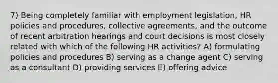 7) Being completely familiar with employment legislation, HR policies and procedures, collective agreements, and the outcome of recent arbitration hearings and court decisions is most closely related with which of the following HR activities? A) formulating policies and procedures B) serving as a change agent C) serving as a consultant D) providing services E) offering advice