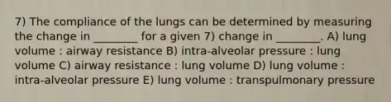 7) The compliance of the lungs can be determined by measuring the change in ________ for a given 7) change in ________. A) lung volume : airway resistance B) intra-alveolar pressure : lung volume C) airway resistance : lung volume D) lung volume : intra-alveolar pressure E) lung volume : transpulmonary pressure