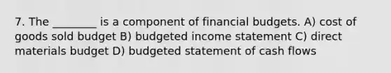 7. The ________ is a component of financial budgets. A) cost of goods sold budget B) <a href='https://www.questionai.com/knowledge/kWVg0aX6D7-budgeted-income-statement' class='anchor-knowledge'>budgeted income statement</a> C) direct materials budget D) budgeted statement of cash flows