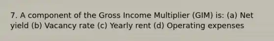 7. A component of the Gross Income Multiplier (GIM) is: (a) Net yield (b) Vacancy rate (c) Yearly rent (d) Operating expenses