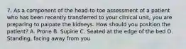 7. As a component of the head-to-toe assessment of a patient who has been recently transferred to your clinical unit, you are preparing to palpate the kidneys. How should you position the patient? A. Prone B. Supine C. Seated at the edge of the bed D. Standing, facing away from you