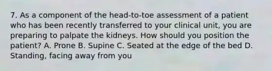 7. As a component of the head-to-toe assessment of a patient who has been recently transferred to your clinical unit, you are preparing to palpate the kidneys. How should you position the patient? A. Prone B. Supine C. Seated at the edge of the bed D. Standing, facing away from you