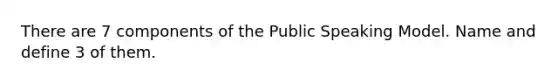 There are 7 components of the Public Speaking Model. Name and define 3 of them.