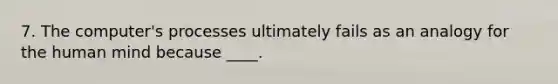 7. ​The computer's processes ultimately fails as an analogy for the human mind because ____.