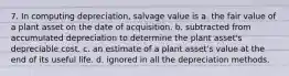 7. In computing depreciation, salvage value is a. the fair value of a plant asset on the date of acquisition. b. subtracted from accumulated depreciation to determine the plant asset's depreciable cost. c. an estimate of a plant asset's value at the end of its useful life. d. ignored in all the depreciation methods.