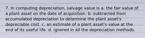 7. In computing depreciation, salvage value is a. the fair value of a plant asset on the date of acquisition. b. subtracted from accumulated depreciation to determine the plant asset's depreciable cost. c. an estimate of a plant asset's value at the end of its useful life. d. ignored in all the depreciation methods.