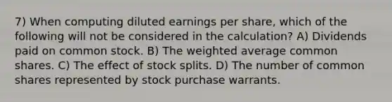 7) When computing diluted earnings per share, which of the following will not be considered in the calculation? A) Dividends paid on common stock. B) The weighted average common shares. C) The effect of stock splits. D) The number of common shares represented by stock purchase warrants.