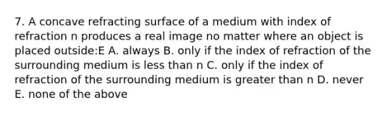 7. A concave refracting surface of a medium with index of refraction n produces a real image no matter where an object is placed outside:E A. always B. only if the index of refraction of the surrounding medium is less than n C. only if the index of refraction of the surrounding medium is greater than n D. never E. none of the above