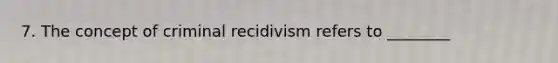 7. The concept of criminal recidivism refers to ________