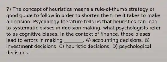 7) The concept of heuristics means a rule-of-thumb strategy or good guide to follow in order to shorten the time it takes to make a decision. Psychology literature tells us that heuristics can lead to systematic biases in decision making, what psychologists refer to as cognitive biases. In the context of finance, these biases lead to errors in making ________. A) accounting decisions. B) investment decisions. C) heuristic decisions. D) psychological decisions.