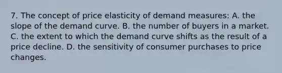 7. The concept of price elasticity of demand measures: A. the slope of the demand curve. B. the number of buyers in a market. C. the extent to which the demand curve shifts as the result of a price decline. D. the sensitivity of consumer purchases to price changes.