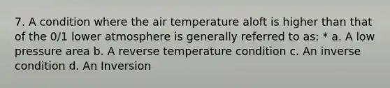 7. A condition where the air temperature aloft is higher than that of the 0/1 lower atmosphere is generally referred to as: * a. A low pressure area b. A reverse temperature condition c. An inverse condition d. An Inversion