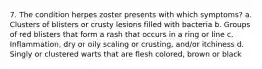 7. The condition herpes zoster presents with which symptoms? a. Clusters of blisters or crusty lesions filled with bacteria b. Groups of red blisters that form a rash that occurs in a ring or line c. Inflammation, dry or oily scaling or crusting, and/or itchiness d. Singly or clustered warts that are flesh colored, brown or black