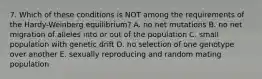 7. Which of these conditions is NOT among the requirements of the Hardy-Weinberg equilibrium? A. no net mutations B. no net migration of alleles into or out of the population C. small population with genetic drift D. no selection of one genotype over another E. sexually reproducing and random mating population