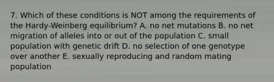 7. Which of these conditions is NOT among the requirements of the Hardy-Weinberg equilibrium? A. no net mutations B. no net migration of alleles into or out of the population C. small population with genetic drift D. no selection of one genotype over another E. sexually reproducing and random mating population