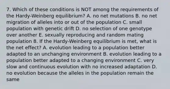 7. Which of these conditions is NOT among the requirements of the Hardy-Weinberg equilibrium? A. no net mutations B. no net migration of alleles into or out of the population C. small population with genetic drift D. no selection of one genotype over another E. sexually reproducing and random mating population 8. If the Hardy-Weinberg equilibrium is met, what is the net effect? A. evolution leading to a population better adapted to an unchanging environment B. evolution leading to a population better adapted to a changing environment C. very slow and continuous evolution with no increased adaptation D. no evolution because the alleles in the population remain the same