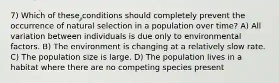 7) Which of these conditions should completely prevent the occurrence of natural selection in a population over time? A) All variation between individuals is due only to environmental factors. B) The environment is changing at a relatively slow rate. C) The population size is large. D) The population lives in a habitat where there are no competing species present