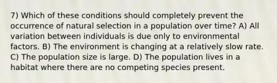 7) Which of these conditions should completely prevent the occurrence of natural selection in a population over time? A) All variation between individuals is due only to environmental factors. B) The environment is changing at a relatively slow rate. C) The population size is large. D) The population lives in a habitat where there are no competing species present.