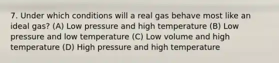 7. Under which conditions will a real gas behave most like an ideal gas? (A) Low pressure and high temperature (B) Low pressure and low temperature (C) Low volume and high temperature (D) High pressure and high temperature