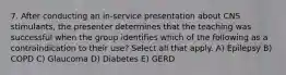 7. After conducting an in-service presentation about CNS stimulants, the presenter determines that the teaching was successful when the group identifies which of the following as a contraindication to their use? Select all that apply. A) Epilepsy B) COPD C) Glaucoma D) Diabetes E) GERD