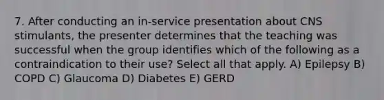 7. After conducting an in-service presentation about CNS stimulants, the presenter determines that the teaching was successful when the group identifies which of the following as a contraindication to their use? Select all that apply. A) Epilepsy B) COPD C) Glaucoma D) Diabetes E) GERD